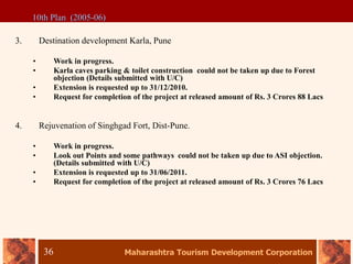 Maharashtra Tourism Development Corporation
36
3. Destination development Karla, Pune
• Work in progress.
• Karla caves parking & toilet construction could not be taken up due to Forest
objection (Details submitted with U/C)
• Extension is requested up to 31/12/2010.
• Request for completion of the project at released amount of Rs. 3 Crores 88 Lacs
4. Rejuvenation of Singhgad Fort, Dist-Pune.
• Work in progress.
• Look out Points and some pathways could not be taken up due to ASI objection.
(Details submitted with U/C)
• Extension is requested up to 31/06/2011.
• Request for completion of the project at released amount of Rs. 3 Crores 76 Lacs
10th Plan (2005-06)
 
