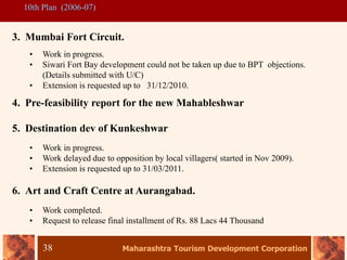 Maharashtra Tourism Development Corporation
38
10th Plan (2006-07)
3. Mumbai Fort Circuit.
• Work in progress.
• Siwari Fort Bay development could not be taken up due to BPT objections.
(Details submitted with U/C)
• Extension is requested up to 31/12/2010.
4. Pre-feasibility report for the new Mahableshwar
5. Destination dev of Kunkeshwar
• Work in progress.
• Work delayed due to opposition by local villagers( started in Nov 2009).
• Extension is requested up to 31/03/2011.
6. Art and Craft Centre at Aurangabad.
• Work completed.
• Request to release final installment of Rs. 88 Lacs 44 Thousand
 