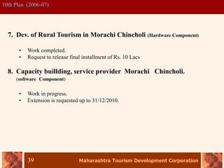 Maharashtra Tourism Development Corporation
39
10th Plan (2006-07)
7. Dev. of Rural Tourism in Morachi Chincholi (Hardware Component)
• Work completed.
• Request to release final installment of Rs. 10 Lacs
8. Capacity buillding, service provider Morachi Chincholi.
(software Component)
• Work in progress.
• Extension is requested up to 31/12/2010.
 