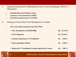 Maharashtra Tourism Development Corporation
41
3. Integrated development of Bhandardara Tourist Circuit, Ahmadnagar, District in
Maharashtra
• Detailed Plans and Estimates ready.
• Land not yet in possession of MTDC.
• Extension requested up to 31/12/2011.
4. Setting up of the Institute Hotel Management at Solapur
• The work being executed by the State PWD.
• CFA- Sanctioned cost (28/02/2008) Rs. 12.115 Cr
• CFA Component Rs. 10.10 Cr
• Amount released up to 2nd installment Rs. 3.60 Cr
• Total expenditure till date Rs. 2.00 Cr
• Request for 3rd installment is being requested for release. Rs. 2.00 Cr
 