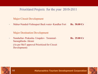 Maharashtra Tourism Development Corporation
44
Prioritized Projects for the year 2010-2011
Major Circuit Development
• Mahur-Nanded-Vishnupuri Back water- Kandhar Fort Rs. 50.00 Cr
Major Destination Development
• Nandurbar- Prakasha- Unapdev- Toranmal-
Sarangkheda- Akrani
(As per MoT approval Prioritized for Circuit
Development)
Rs. 25.00 Cr
 