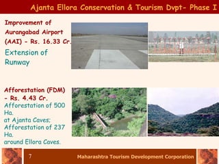 Maharashtra Tourism Development Corporation
7
Ajanta Ellora Conservation & Tourism Dvpt- Phase I
Improvement of
Aurangabad Airport
(AAI) - Rs. 16.33 Cr.
Extension of
Runway
Afforestation (FDM)
- Rs. 4.43 Cr.
Afforestation of 500
Ha.
at Ajanta Caves;
Afforestation of 237
Ha.
around Ellora Caves.
 