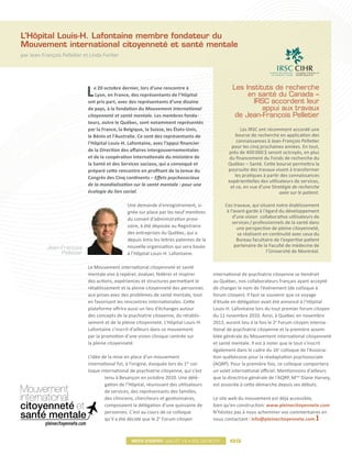 L’Hôpital Louis-H. Lafontaine membre fondateur du
Mouvement international citoyenneté et santé mentale
par Jean-François Pelletier et Linda Fortier




                             L   e 20 octobre dernier, lors d’une rencontre à
                                  Lyon, en France, des représentants de l’Hôpital
                              ont pris part, avec des représentants d’une dizaine
                                                                                                   Les Instituts de recherche
                                                                                                        en santé du Canada –
                                                                                                          IRSC accordent leur
                              de pays, à la fondation du Mouvement international                             appui aux travaux
                              citoyenneté et santé mentale. Les membres fonda-                      de Jean-François Pelletier
                              teurs, outre le Québec, sont notamment représentés
                              par la France, la Belgique, la Suisse, les États-Unis,                   Les IRSC ont récemment accordé une
                              le Bénin et l’Australie. Ce sont des représentants de                 bourse de recherche en application des
                              l’Hôpital Louis-H. Lafontaine, avec l’appui financier                  connaissances à Jean-François Pelletier
                                                                                                  pour les cinq prochaines années. En tout,
                              de la Direction des affaires intergouvernementales                 près de 400 000 $ seront octroyés, en plus
                              et de la coopération internationale du ministère de                du financement du Fonds de recherche du
                              la Santé et des Services sociaux, qui a convoqué et                Québec – Santé. Cette bourse permettra la
                              préparé cette rencontre en profitant de la tenue du                poursuite des travaux visant à transformer
                              Congrès des Cinq continents – Effets psychosociaux                    les pratiques à partir des connaissances
                                                                                                 expérientielles des utilisateurs de services,
                              de la mondialisation sur la santé mentale : pour une                et ce, en vue d’une Stratégie de recherche
                              écologie du lien social.                                                                     axée sur le patient.

                                                 Une demande d’enregistrement, si-             Ces travaux, qui situent notre établissement
                                                 gnée sur place par les neuf membres            à l’avant-garde à l’égard du développement
                                                 du conseil d’administration provi-                d’une vision collaborative utilisateurs de
                                                                                                   services / professionnels de la santé dans
                                                 soire, à été déposée au Registraire                 une perspective de pleine citoyenneté,
                                                 des entreprises du Québec, qui a                     se réalisent en continuité avec ceux du
                                                 depuis émis les lettres patentes de la              Bureau facultaire de l’expertise patient
           Jean-François                         nouvelle organisation qui sera basée               partenaire de la Faculté de médecine de
                Pelletier                        à l’Hôpital Louis-H. Lafontaine.                                   l’Université de Montréal.


                              Le Mouvement international citoyenneté et santé
                              mentale vise à repérer, évaluer, fédérer et inspirer        international de psychiatrie citoyenne se tiendrait
                              des actions, expériences et structures permettant le        au Québec, nos collaborateurs français ayant accepté
                              rétablissement et la pleine citoyenneté des personnes       de changer le nom de l’événement (de colloque à
                              aux prises avec des problèmes de santé mentale, tout        forum citoyen). Il faut se souvenir que ce voyage
                              en favorisant les rencontres internationales. Cette         d’étude en délégation avait été annoncé à l’Hôpital
                              plateforme offrira aussi un lieu d’échanges autour          Louis-H. Lafontaine lors du tout premier forum citoyen
                              des concepts de la psychiatrie citoyenne, du rétablis-      du 11 novembre 2010. Ainsi, à Québec en novembre
                              sement et de la pleine citoyenneté. L’Hôpital Louis-H.      2012, auront lieu à la fois le 2e Forum citoyen interna-
                              Lafontaine s’inscrit d’ailleurs dans ce mouvement           tional de psychiatrie citoyenne et la première assem-
                              par la promotion d’une vision clinique centrée sur          blée générale du Mouvement international citoyenneté
                              la pleine citoyenneté.                                      et santé mentale. Il est à noter que le tout s’inscrit
                                                                                          également dans le cadre du 16e colloque de l’Associa-
                              L’idée de la mise en place d’un mouvement                   tion québécoise pour la réadaptation psychosociale
                              international fut, à l’origine, évoquée lors du 1er col-    (AQRP). Pour la première fois, ce colloque comportera
                              loque international de psychiatrie citoyenne, qui s’est     un volet international officiel. Mentionnons d’ailleurs
                                      tenu à Besançon en octobre 2010. Une délé-          que la directrice générale de l’AQRP, Mme Diane Harvey,
                                      gation de l’Hôpital, réunissant des utilisateurs    est associée à cette démarche depuis ses débuts.
                                      de services, des représentants des familles,
                                      des cliniciens, chercheurs et gestionnaires,        Le site web du mouvement est déjà accessible,
                                      composaient la délégation d’une quinzaine de        bien qu’en construction: www.pleinecitoyennete.com
                                      personnes. C’est au cours de ce colloque            N’hésitez pas à nous acheminer vos commentaires en
                                      qu’il a été décidé que le 2e Forum citoyen          nous contactant : info@pleinecitoyennete.com



                                                   Mots d’esprit juillet 12 • vol.03 no.01       05
 