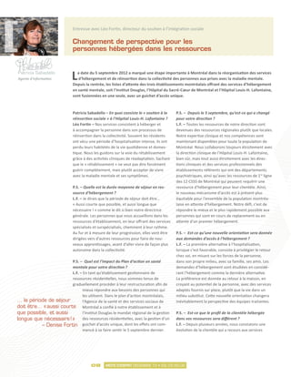 Entrevue avec Léo Fortin, directeur du soutien à l’intégration sociale

                             Changement de perspective pour les
                             personnes hébergées dans les ressources


Patricia Sabadello
Agente d’information         L a date du 5 septembre 2012 a marqué une étape importante à Montréal dans la réorganisation des services
                                d’hébergement et de réinsertion dans la collectivité des personnes aux prises avec la maladie mentale.
                             Depuis la rentrée, les listes d’attente des trois établissements montréalais offrant des services d’hébergement
                             en santé mentale, soit l’Institut Douglas, l’Hôpital du Sacré-Cœur de Montréal et l’Hôpital Louis-H. Lafontaine,
                             sont fusionnées en une seule, avec un guichet d’accès unique.



                             Patricia Sabadello – En quoi consiste le « soutien à la    P.S. – Depuis le 5 septembre, qu’est-ce qui a changé
                             réinsertion sociale » à l’Hôpital Louis-H. Lafontaine ?    pour votre direction ?
                             Léo Fortin – Nos services consistent à héberger et         L.F. – Toutes les ressources de notre direction sont
                             à accompagner la personne dans son processus de            devenues des ressources régionales plutôt que locales.
                             réinsertion dans la collectivité. Souvent les résidents    Notre expertise clinique et nos compétences sont
                             ont vécu une période d’hospitalisation intense, ils ont    maintenant disponibles pour toute la population de
                             perdu leurs habiletés de la vie quotidienne et domes-      Montréal. Nous collaborons toujours étroitement avec
                             tique. Nous les guidons sur la voie du rétablissement      la direction clinique de l’Hôpital Louis-H. Lafontaine,
                             grâce à des activités cliniques de réadaptation. Sachant   bien sûr, mais tout aussi étroitement avec les direc-
                             que le « rétablissement » ne veut pas dire forcément       tions cliniques et des services professionnels des
                             guérir complètement, mais plutôt accepter de vivre         établissements référents qui ont des départements
                             avec la maladie mentale et ses symptômes.                  psychiatriques, ainsi qu’avec les ressources de 1re ligne
                                                                                        des 12 CSSS de Montréal qui peuvent requérir une
                             P.S. – Quelle est la durée moyenne de séjour en res-       ressource d’hébergement pour leur clientèle. Ainsi,
                             source d’hébergement ?                                     le nouveau mécanisme d’accès est à présent plus
                             L.F. – Je dirais que la période de séjour doit être…       équitable pour l’ensemble de la population montréa-
                             « Aussi courte que possible, et aussi longue que           laise en attente d’hébergement. Notre défi, c’est de
                             nécessaire ! » comme le dit si bien notre directrice       répondre le mieux et le plus rapidement possible aux
                             générale. Les personnes que nous accueillons dans les      personnes qui sont en cours de replacement ou en
                             ressources d’établissement, en leur offrant des services   attente d’un premier hébergement.
                             spécialisés et surspécialisés, cheminent à leur rythme.
                             Au fur et à mesure de leur progression, elles vont être    P.S. – Est-ce qu’une nouvelle orientation sera donnée
                             dirigées vers d’autres ressources pour faire de nou-       aux demandes d’accès à l’hébergement ?
                             veaux apprentissages, avant d’aller vivre de façon plus    L.F. – La première alternative à l’hospitalisation,
                             autonome dans la collectivité.                             lorsque c’est favorable, consiste à privilégier le retour
                                                                                        chez soi, en misant sur les forces de la personne,
                        P.S. – Quel est l’impact du Plan d’action en santé              dans son propre milieu, avec sa famille, ses amis. Les
                        mentale pour votre direction ?                                  demandes d’hébergement sont étudiées en considé-
                        L.F. – En tant qu’établissement gestionnaire de                 rant l’hébergement comme la dernière alternative.
                        ressources résidentielles, nous sommes tenus de                 La préférence est donnée au retour à la maison, en
                        graduellement procéder à leur restructuration afin de           croyant au potentiel de la personne, avec des services
                              mieux répondre aux besoins des personnes qui              adaptés fournis sur place, plutôt que la vie dans un
                              les utilisent. Dans le plan d’action montréalais,         milieu substitut. Cette nouvelle orientation changera
… la période de séjour        l’Agence de la santé et des services sociaux de           inévitablement la perspective des équipes traitantes.
doit être… « 
            aussi courte Montréal a confié à notre établissement et à
que possible, et aussi        l’Institut Douglas le mandat régional de la gestion       P.S. – Est-ce que le profil de la clientèle hébergée
longue que nécessaire ! » des ressources résidentielles, avec la gestion d’un           dans vos ressources sera différent ?
          – Denise Fortin guichet d’accès unique, dont les effets ont com-              L.F. – Depuis plusieurs années, nous constatons une
                              mencé à se faire sentir le 5 septembre dernier.           évolution de la clientèle qui a recours aux services




                                       08       MOTS D’ESPRIT DÉCEMBRE 12 • VOL.03 NO.02
 