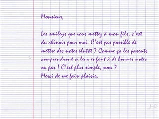 Monsieur,
Les smileys que vous mettez à mon fils, c'est
du chinois pour moi. C'est pas possible de
mettre des notes plutôt ? Comme ça les parents
comprendront si leur enfant à de bonnes notes
ou pas ! C'est plus simple, non ?
Merci de me faire plaisir.
 
