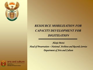 RESOURCE MOBILISATION FOR
     CAPACITY DEVELOPMENT FOR
                   DIGITISATION

                        Alexio Motsi
Head of Preservation – National Archives and Records Service
               Department of Arts and Culture
 