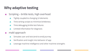Why adaptive testing
■ Scripting – brittle tests, high overhead
▲ Tightly coupled to changing UI elements
▲ Time writing scripts to minimize brittleness
▲ Time debugging brittle test failures
▲ Limited information for diagnosis
■ mabl approach
▲ Simulate user and test (end-to-end) journey
▲ Verification and insight into behavior of app
▲ Leverage machine intelligence and other machine strengths
 