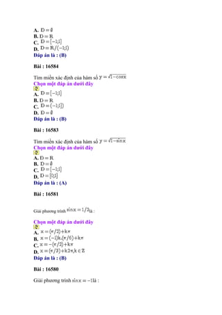 A.
B.
C.
D.
Đáp án là : (B)
Bài : 16584
Tìm miền xác định của hàm số
Chọn một đáp án dưới đây
A.
B.
C.
D.
Đáp án là : (B)
Bài : 16583
Tìm miền xác định của hàm số
Chọn một đáp án dưới đây
A.
B.
C.
D.
Đáp án là : (A)
Bài : 16581
Giải phương trình là :
Chọn một đáp án dưới đây
A.
B.
C.
D.
Đáp án là : (B)
Bài : 16580
Giải phương trình là :
 