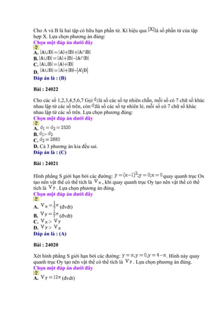 Cho A và B là hai tập có hữu hạn phần tử. Kí hiệu qua là số phần tử của tập
hợp X. Lựa chọn phương án đúng:
Chọn một đáp án dưới đây
A.
B.
C.
D.
Đáp án là : (B)
Bài : 24022
Cho các số 1,2,3,4,5,6,7 Gọi là số các số tự nhiên chẵn, mỗi số có 7 chữ số khác
nhau lập từ các số trên, còn là số các số tự nhiên lẻ, mỗi số có 7 chữ số khác
nhau lập từ các số trên. Lựa chọn phương đúng:
Chọn một đáp án dưới đây
A.
B. >
C.
D. Cả 3 phương án kia đều sai.
Đáp án là : (C)
Bài : 24021
Hình phẳng S giới hạn bởi các đường: quay quanh trục Ox
tạo nên vật thể có thể tích là , khi quay quanh trục Oy tạo nên vật thể có thể
tích là . Lựa chọn phương án đúng.
Chọn một đáp án dưới đây
A. (đvdt)
B. (đvdt)
C. >
D. >
Đáp án là : (A)
Bài : 24020
Xét hình phẳng S giới hạn bởi các đường: . Hình này quay
quanh trục Oy tạo nên vật thể có thể tích là . Lựa chọn phương án đúng.
Chọn một đáp án dưới đây
A. (đvdt)
 