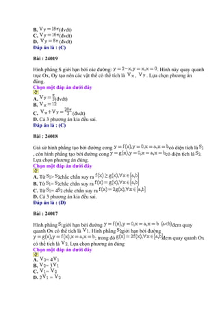 B. (đvdt)
C. (đvdt)
D. (đvdt)
Đáp án là : (C)
Bài : 24019
Hình phẳng S giới hạn bởi các đường: . Hình này quay quanh
trục Ox, Oy tạo nên các vật thể có thể tích là , . Lựa chọn phương án
đúng.
Chọn một đáp án dưới đây
A. (đvdt)
B.
C. (đvdt)
D. Cả 3 phương án kia đều sai.
Đáp án là : (C)
Bài : 24018
Giả sử hình phẳng tạo bởi đường cong có diện tích là
, còn hình phẳng tạo bởi đường cong có diện tích là .
Lựa chọn phương án đúng.
Chọn một đáp án dưới đây
A. Từ > chắc chắn suy ra
B. Từ = chắc chắn suy ra
C. Từ = 4 chắc chắn suy ra
D. Cả 3 phương án kia đều sai.
Đáp án là : (D)
Bài : 24017
Hình phẳng giới hạn bởi đường đem quay
quanh Ox có thể tích là . Hình phẳng giới hạn bởi đường
; trong đó đem quay quanh Ox
có thể tích là . Lựa chọn phương án đúng
Chọn một đáp án dưới đây
A. = 4
B. = 3
C. =
D. 2 =
 