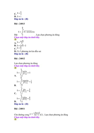 C.
D.
Đáp án là : (B)
Bài : 24013
Đặt . Lựa chọn phương án đúng
Chọn một đáp án dưới đây
A.
B.
C.
D. Cả 3 phương án kia đều sai
Đáp án là : (B)
Bài : 24012
Lựa chọn phương án đúng
Chọn một đáp án dưới đây
A.
B.
C.
D.
Đáp án là : (D)
Bài : 24011
Cho đường cong (C) . Lựa chọn phương án đúng
Chọn một đáp án dưới đây
 