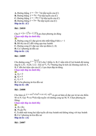 A. Đường thẳng là tiếp tuyến của (C)
B. Đường thẳng là tiếp tuyến của (C)
C. Đường thẳng là tiếp tuyến của (C)
D. Đường thẳng là tiếp tuyến của (C)
Đáp án là : (C)
Bài : 24010
Cho Lựa chọn phương án đúng
Chọn một đáp án dưới đây
A. Đường cong (C) đạt giá trị nhỏ nhất bằng 0 khi x = 1
B. Đồ thị của (C) đối xứng qua trục hoành
C. Đường cong (C) đạt cực tiểu tại điểm (1, 0)
D. Cả 3 phương án đều sai
Đáp án là : (A)
Bài : 24009
Cho đường cong (C) cho 3 điểm A, B, C nằm trên (C)có hoành độ tương
ứng là 1,35; - 0,28; 3,12 . Giả sử , , tương ứng là tích các khoảng cách từ A,
B, C đến hai tiệm cận của (C). Lựa chọn đáp án đúng.
Chọn một đáp án dưới đây
A.
B.
C.
D. Cả ba phương án kia đều sai
Đáp án là : (B)
Bài : 24008
Cho hàm số và giả sử hàm số đạt cực trị tại các điểm
M và N. Gọi và là tiếp tuyến với đường cong tại M, N. Chọn phương án
Đúng:
Chọn một đáp án dưới đây
A. //
B. cắt
C. Ít nhất một trong hai tiếp tuyến cắt trục hoành mà không trùng với trục hoành
D. Cả 3 phương án kia đều sai
Đáp án là : (A)
Bài : 24007
 