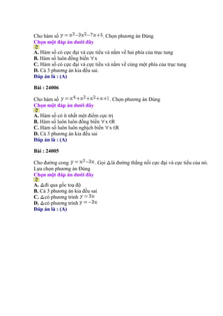 Cho hàm số . Chọn phương án Đúng
Chọn một đáp án dưới đây
A. Hàm số có cực đại và cực tiểu và nằm về hai phía của trục tung
B. Hàm số luôn đồng biến x
C. Hàm số có cực đại và cực tiểu và nằm về cùng một phía của trục tung
D. Cả 3 phương án kia đều sai.
Đáp án là : (A)
Bài : 24006
Cho hàm số . Chọn phương án Đúng
Chọn một đáp án dưới đây
A. Hàm số có ít nhất một điểm cực trị
B. Hàm số luôn luôn đồng biến x R
C. Hàm số luôn luôn nghịch biến x R
D. Cả 3 phương án kia đều sai
Đáp án là : (A)
Bài : 24005
Cho đường cong . Gọi là đường thẳng nối cực đại và cực tiểu của nó.
Lựa chọn phương án Đúng
Chọn một đáp án dưới đây
A. đi qua gốc toạ độ
B. Cả 3 phương án kia đều sai
C. có phương trình
D. có phương trình
Đáp án là : (A)
 