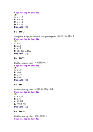 Chọn một đáp án dưới đây
A.
B.
C.
D.
Đáp án là : (D)
Bài : 16673
Tìm giá trị x nguyên nhỏ nhất thoả phương trình :
Chọn một đáp án dưới đây
A.
B.
C.
D. Một đáp số khác
Đáp án là : (D)
Bài : 16672
Giải bất phương trình :
Chọn một đáp án dưới đây
A.
B.
C.
D.
Đáp án là : (D)
Bài : 16671
Giải bất phương trình :
Chọn một đáp án dưới đây
A.
B.
C.
D.
Đáp án là : (C)
Bài : 16670
Giải bất phương trình :
Chọn một đáp án dưới đây
 