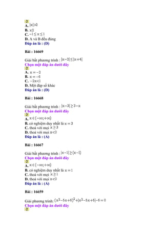 A.
B.
C.
D. A và B đều đúng
Đáp án là : (D)
Bài : 16669
Giải bất phương trình :
Chọn một đáp án dưới đây
A.
B.
C.
D. Một đáp số khác
Đáp án là : (D)
Bài : 16668
Giải bất phương trình :
Chọn một đáp án dưới đây
A.
B. có nghiệm duy nhất là
C. thoả với mọi
D. thoả với mọi
Đáp án là : (A)
Bài : 16667
Giải bất phương trình :
Chọn một đáp án dưới đây
A.
B. có nghiệm duy nhất là
C. thoả với mọi
D. thoả với mọi
Đáp án là : (A)
Bài : 16659
Giải phương trình:
Chọn một đáp án dưới đây
 