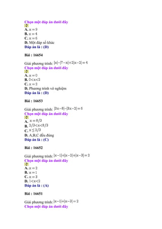 Chọn một đáp án dưới đây
A.
B.
C.
D. Một đáp số khác
Đáp án là : (D)
Bài : 16654
Giải phương trình:
Chọn một đáp án dưới đây
A.
B.
C.
D. Phương trình vô nghiệm
Đáp án là : (D)
Bài : 16653
Giải phương trình:
Chọn một đáp án dưới đây
A.
B.
C.
D. A,B,C đều đúng
Đáp án là : (C)
Bài : 16652
Giải phương trình:
Chọn một đáp án dưới đây
A.
B.
C.
D.
Đáp án là : (A)
Bài : 16651
Giải phương trình:
Chọn một đáp án dưới đây
 