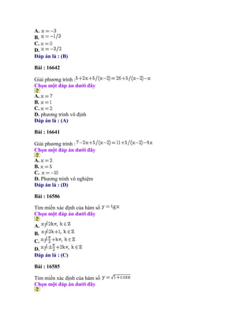 A.
B.
C.
D.
Đáp án là : (B)
Bài : 16642
Giải phương trình :
Chọn một đáp án dưới đây
A.
B.
C.
D. phương trình vô định
Đáp án là : (A)
Bài : 16641
Giải phương trình :
Chọn một đáp án dưới đây
A.
B.
C.
D. Phương trình vô nghiệm
Đáp án là : (D)
Bài : 16586
Tìm miền xác định của hàm số
Chọn một đáp án dưới đây
A.
B.
C.
D.
Đáp án là : (C)
Bài : 16585
Tìm miền xác định của hàm số
Chọn một đáp án dưới đây
 