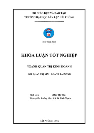 BỘ GIÁO DỤC VÀ ĐÀO TẠO
TRƯỜNG ĐẠI HỌC DÂN LẬP HẢI PHÒNG
-------------------------------
ISO 9001:2008
KHÓA LUẬN TỐT NGHIỆP
NGÀNH QUẢN TRỊ KINH DOANH
LỚP QUẢN TRỊ KINH DOANH TÀI NĂNG
Sinh viên : Đào Thị Thu
Giảng viên hướng dẫn: KS. Lê Đình Mạnh
HẢI PHÒNG - 2016
 