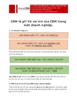 CRM là gì? Và vai trò của CRM trong
một doanh nghiệp.
1. Tư duy bán hàng 2.0
Thời thế đã thay đổi và tư duy bán hàng kiểu mới đã được kiểm nghiệm và chứng
thực trên thế giới là:
Vậy CRM là gì? Vai trò của CRM trong doanh nghiệp như thế nào? Để trả
lời cho câu hỏi này, vui lòng tham khảo bài viết dưới đây.
2. CRM là gì và vai trò của CRM trong 1 doanh nghiệp.
CRM là viết tắt của 3 từ sau: Customer Relationship Management. Tạm dịch: Quản
lý mối quan hệ khách hàng. Có rất nhiều định nghĩa về CRM, tuy nhiên có thể tóm
gọn vài trò của CRM như sau:
 