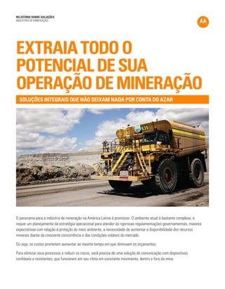 RELATÓRIO SOBRE SOLUÇÕES 
INDÚSTRIA DE MINERAÇÃO 
EXTRAIA TODO O 
POTENCIAL DE SUA 
OPERAÇÃO DE MINERAÇÃO 
O panorama para a indústria de mineração na América Latina é promissor. O ambiente atual é bastante complexo, e 
requer um planejamento da estratégia operacional para atender às rigorosas regulamentações governamentais, maiores 
expectativas com relação à proteção do meio ambiente, a necessidade de aumentar a disponibilidade dos recursos 
minerais diante da crescente concorrência e das condições voláteis do mercado. 
Ou seja, os custos prometem aumentar ao mesmo tempo em que diminuem os orçamentos. 
Para otimizar seus processos e reduzir os riscos, você precisa de uma solução de comunicação com dispositivos 
confiáveis e resistentes, que funcionem em seu ritmo em constante movimento, dentro e fora da mina. 
SOLUÇÕES INTEGRAIS QUE NÃO DEIXAM NADA POR CONTA DO AZAR 
 