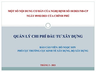 MỘT SỐ NỘI DUNG CƠ BẢN CỦA NGHỊ ĐỊNH SỐ 10/2021/NĐ-CP
NGÀY 09/02/2021 CỦA CHÍNH PHỦ
QUẢN LÝ CHI PHÍ ĐẦU TƯ XÂY DỰNG
BÁO CÁO VIÊN: HỒ NGỌC SƠN
PHÓ CỤC TRƯỞNG CỤC KINH TẾ XÂY DỰNG, BỘ XÂY DỰNG
THÁNG 3 - 2021
 