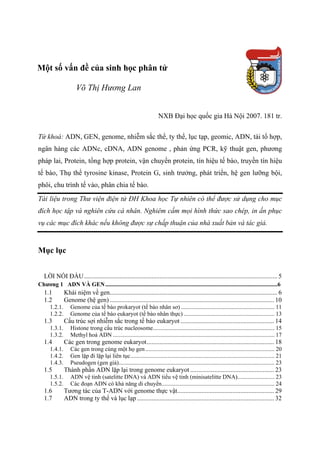 Một số vấn đề của sinh học phân tử
Võ Thị Hương Lan
NXB Đại học quốc gia Hà Nội 2007. 181 tr.
Từ khoá: ADN, GEN, genome, nhiễm sắc thể, ty thể, lục tạp, geomic, ADN, tái tổ hợp,
ngân hàng các ADNc, cDNA, ADN genome , phản ứng PCR, kỹ thuật gen, phương
pháp lai, Protein, tổng hợp protein, vận chuyển protein, tín hiệu tế bào, truyền tín hiệu
tế bào, Thụ thể tyrosine kinase, Protein G, sinh trưởng, phát triển, hệ gen lưỡng bội,
phôi, chu trình tế vào, phân chia tế bào.
Tài liệu trong Thư viện điện tử ĐH Khoa học Tự nhiên có thể được sử dụng cho mục
đích học tập và nghiên cứu cá nhân. Nghiêm cấm mọi hình thức sao chép, in ấn phục
vụ các mục đích khác nếu không được sự chấp thuận của nhà xuất bản và tác giả.
Mục lục
LỜI NÓI ĐẦU........................................................................................................................ 5U
Chương 1 ADN VÀ GEN....................................................................................................................6
1.1 Khái niệm về gen........................................................................................................ 6
1.2 Genome (hệ gen)...................................................................................................... 10
1.2.1. Genome của tế bào prokaryot (tế bào nhân sơ) ............................................................... 11
1.2.2. Genome của tế bào eukaryot (tế bào nhân thực) ............................................................. 13
1.3 Cấu trúc sợi nhiễm sắc trong tế bào eukaryot .......................................................... 14
1.3.1. Histone trong cấu trúc nucleosome.................................................................................. 15
1.3.2. Methyl hoá ADN ............................................................................................................. 17
1.4 Các gen trong genome eukaryot............................................................................... 18
1.4.1. Các gen trong cùng một họ gen....................................................................................... 20
1.4.2. Gen lặp đi lặp lại liên tục................................................................................................. 21
1.4.3. Pseudogen (gen giả)......................................................................................................... 23
1.5 Thành phần ADN lặp lại trong genome eukaryot .................................................... 23
1.5.1. ADN vệ tinh (satelitte DNA) và ADN tiểu vệ tinh (minisatelitte DNA)......................... 23
1.5.2. Các đoạn ADN có khả năng di chuyển............................................................................ 24
1.6 Tương tác của T-ADN với genome thực vật............................................................ 29
1.7 ADN trong ty thể và lục lạp ..................................................................................... 32
 