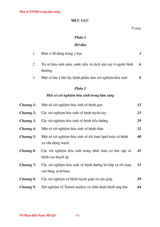 Mét sè XNSH trong l©m sµng
TS Phan H¶i Nam- HVQY - 1 -
môc lôc
Trang
PhÇn 1
Më ®Çu
1. §¬n vÞ SI dïng trong y häc 3
2. TrÞ sè hãa sinh m¸u, n−íc tiÓu vµ dÞch n·o tuû ë ng−êi b×nh
th−êng.
6
3. Mét sè l−u ý khi lÊy bÖnh phÈm lµm xÐt nghiÖm hãa sinh 8
PhÇn 2
Mét sè xÐt nghiÖm hãa sinh trong l©m sµng
Ch−¬ng 1: Mét sè xÐt nghiÖm hãa sinh vÒ bÖnh gan 13
Ch−¬ng 2: C¸c xÐt nghiÖm hãa sinh vÒ bÖnh tuyÕn tuþ 23
Ch−¬ng 3: C¸c xÐt nghiÖm hãa sinh vÒ bÖnh tiÓu ®−êng 29
Ch−¬ng 4: Mét sè xÐt nghiÖm hãa sinh vÒ bÖnh thËn 32
Ch−¬ng 5: Mét sè xÐt nghiÖm hãa sinh vÒ rèi lo¹n lipid m¸u vµ bÖnh
x¬ v÷a ®éng m¹ch
40
Ch−¬ng 6: C¸c xÐt nghiÖm hãa sinh trong nhåi m¸u c¬ tim cÊp vµ
bÖnh cao huyÕt ¸p
45
Ch−¬ng 7: C¸c xÐt nghiÖm hãa sinh vÒ bÖnh ®−êng h« hÊp vµ rèi lo¹n
c©n b»ng acid-base
53
Ch−¬ng 8: C¸c xÐt nghiÖm vÒ bÖnh tuyÕn gi¸p vµ cËn gi¸p 59
Ch−¬ng 9: XÐt nghiÖm vÒ Tumor marker vµ chÈn ®o¸n bÖnh ung th− 64
 