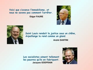 Voici que s’avance l’immobilisme, et nous ne savons pas comment l’arrêter.   Edgar FAURE Saint Louis rendait la justice sous un chêne, Arpaillange la rend comme un gland. André SANTINI Les socialistes aiment tellement les pauvres qu’ils en fabriquent. Jacques GODFRAIN 