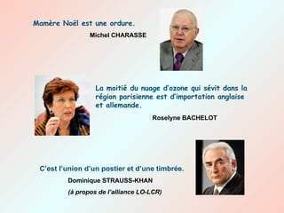 La moitié du nuage d’ozone qui sévit dans la région parisienne est d’importation anglaise et allemande. Roselyne BACHELOT Mamère Noël est une ordure. Michel CHARASSE C’est l’union d’un postier et d’une timbrée. Dominique STRAUSS-KHAN (à propos de l’alliance LO-LCR) 