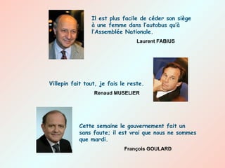 Il est plus facile de céder son siège à une femme dans l’autobus qu’à l’Assemblée Nationale. Laurent FABIUS Villepin fait tout, je fais le reste. Renaud MUSELIER Cette semaine le gouvernement fait un sans faute; il est vrai que nous ne sommes que mardi. François GOULARD 