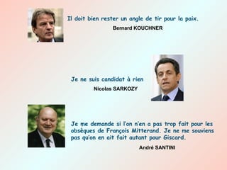 Il doit bien rester un angle de tir pour la paix. Bernard KOUCHNER Je me demande si l’on n’en a pas trop fait pour les obsèques de François Mitterand. Je ne me souviens pas qu’on en ait fait autant pour Giscard. André SANTINI Je ne suis candidat à rien Nicolas SARKOZY 