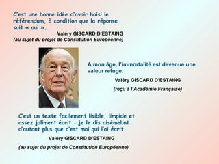 A mon âge, l’immortalité est devenue une valeur refuge.   Valéry GISCARD D’ESTAING   (reçu à l’Académie Française) C’est un texte facilement lisible, limpide et assez joliment écrit : je le dis aisémebnt d’autant plus que c’est moi qui l’ai écrit.   Valéry GISCARD D’ESTAING (au sujet du projet de Constitution Européenne) C’est une bonne idée d’avoir hoisi le référendum, à condition que la réponse soit « oui ». Valéry GISCARD D’ESTAING (au sujet du projet de Constitution Européenne) 
