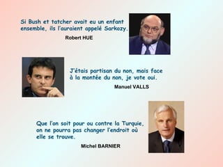 Si Bush et tatcher avait eu un enfant ensemble, ils l’auraient appelé Sarkozy. Robert HUE J’étais partisan du non, mais face à la montée du non, je vote oui. Manuel VALLS Que l’on soit pour ou contre la Turquie, on ne pourra pas changer l’endroit où elle se trouve. Michel BARNIER 