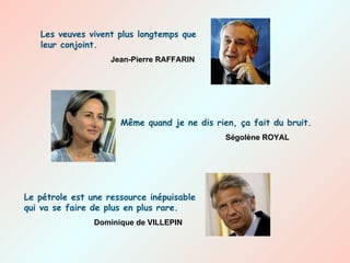 Les veuves vivent plus longtemps que leur conjoint. Jean-Pierre RAFFARIN Le pétrole est une ressource inépuisable qui va se faire de plus en plus rare. Dominique de VILLEPIN Même quand je ne dis rien, ça fait du bruit. Ségolène ROYAL 