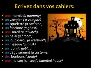 












une momie (a mummy)
un vampire ( a vampire)
un squelette (a skeleton)
un fantôme (a ghost)
une sorcière (a witch)
un balai (a broom)
un loup garou (a werewolf)
un masque (a mask)
un lutin (a goblin)
un déguisement (a costume)
des bonbons (candy)
une maison hantée (a haunted house)

 