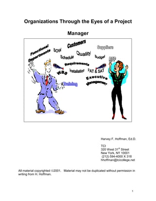 Organizations Through the Eyes of a Project

                                   Manager




                                                           Harvey F. Hoffman, Ed.D.

                                                           TCI
                                                           320 West 31st Street
                                                           New York, NY 10001
                                                            (212) 594-4000 X 318
                                                           hhoffman@tcicollege.net


All material copyrighted 2001. Material may not be duplicated without permission in
writing from H. Hoffman.




                                                                                 1
 