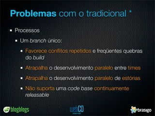 Problemas com o tradicional *
 Processos
  Um branch único:
    Favorece conﬂitos repetidos e freqüentes quebras
    do build
    Atrapalha o desenvolvimento paralelo entre times
    Atrapalha o desenvolvimento paralelo de estórias
    Não suporta uma code base continuamente
    releasable
 