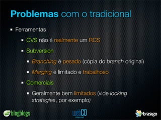 Problemas com o tradicional
 Ferramentas
    CVS não é realmente um RCS
    Subversion
      Branching é pesado (cópia do branch original)
      Merging é limitado e trabalhoso
    Comerciais
      Geralmente bem limitados (vide locking
      strategies, por exemplo)
 