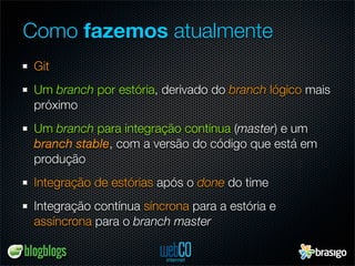 Como fazemos atualmente
 Git
 Um branch por estória, derivado do branch lógico mais
 próximo
 Um branch para integração contínua (master) e um
 branch stable, com a versão do código que está em
 produção
 Integração de estórias após o done do time
 Integração contínua síncrona para a estória e
 assíncrona para o branch master
 