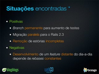 Situações encontradas *

 Positivas
   Branch permanente para aumento de testes
   Migração paralela para o Rails 2.3
   Remoção de estórias incompletas
 Negativas
   Desenvolvimento de um feature distante do dia-a-dia
   depende de rebases constantes
 
