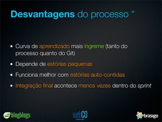 Desvantagens do processo *


 Curva de aprendizado mais íngreme (tanto do
 processo quanto do Git)
 Depende de estórias pequenas
 Funciona melhor com estórias auto-contidas
 Integração ﬁnal acontece menos vezes dentro do sprint
 