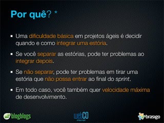 Por quê? *

 Uma diﬁculdade básica em projetos ágeis é decidir
 quando e como integrar uma estória.
 Se você separar as estórias, pode ter problemas ao
 integrar depois.
 Se não separar, pode ter problemas em tirar uma
 estória que não possa entrar ao ﬁnal do sprint.
 Em todo caso, você também quer velocidade máxima
 de desenvolvimento.
 