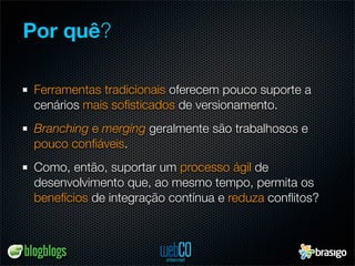 Por quê?

 Ferramentas tradicionais oferecem pouco suporte a
 cenários mais soﬁsticados de versionamento.
 Branching e merging geralmente são trabalhosos e
 pouco conﬁáveis.
 Como, então, suportar um processo ágil de
 desenvolvimento que, ao mesmo tempo, permita os
 benefícios de integração contínua e reduza conﬂitos?
 