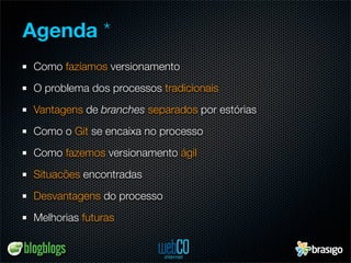 Agenda *
Como fazíamos versionamento
O problema dos processos tradicionais
Vantagens de branches separados por estórias
Como o Git se encaixa no processo
Como fazemos versionamento ágil
Situacões encontradas
Desvantagens do processo
Melhorias futuras
 