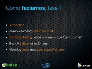 Como fazíamos, fase 1


 Subversion
 Desenvolvimento direto no trunk
 Conﬂitos diários, vence o primeiro que ﬁzer o commit
 Branch estável usando tags
 Histórico linear mas sem especiﬁcidade
 