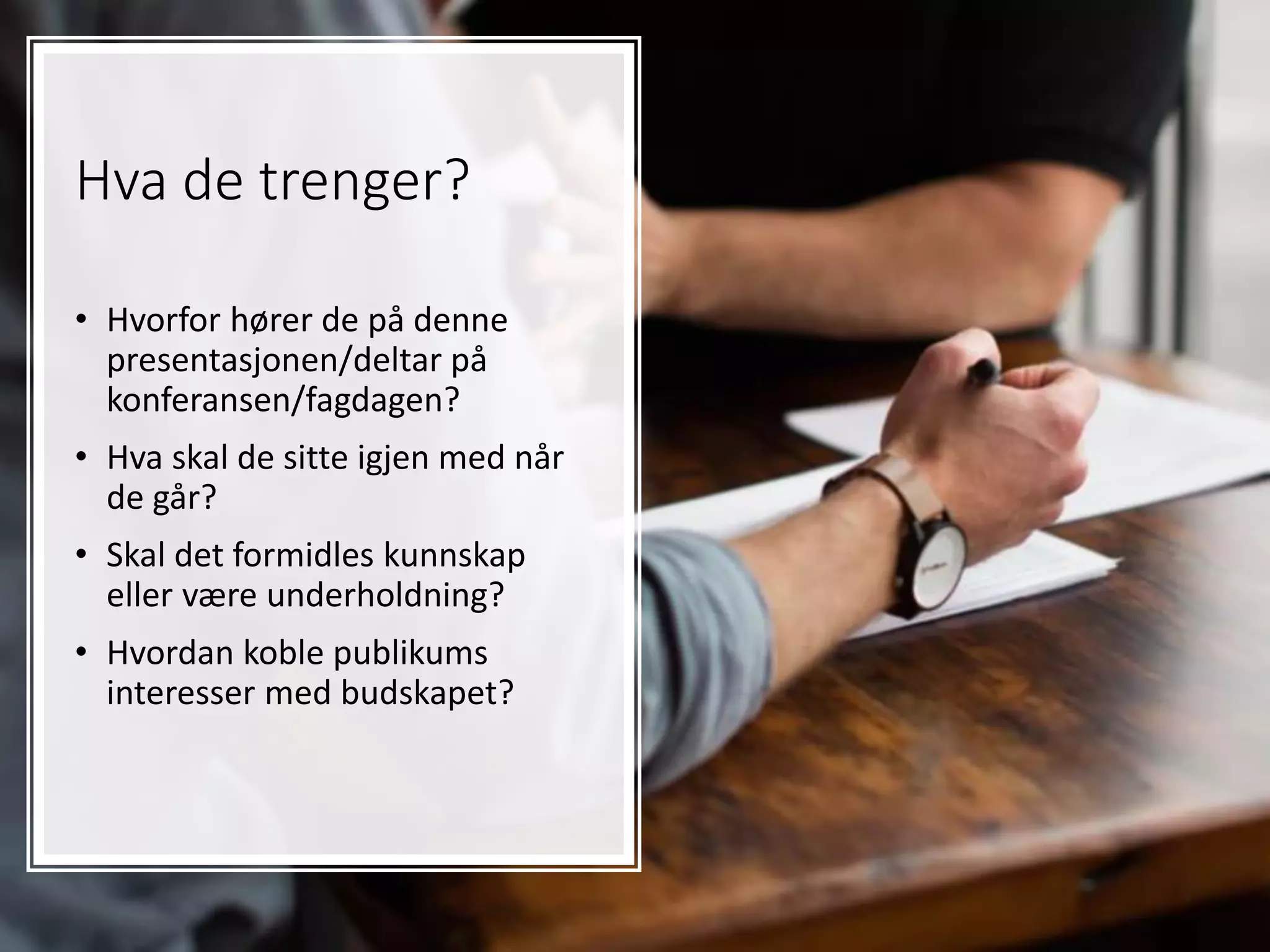 Hva de trenger?
• Hvorfor hører de på denne
presentasjonen/deltar på
konferansen/fagdagen?
• Hva skal de sitte igjen med når
de går?
• Skal det formidles kunnskap
eller være underholdning?
• Hvordan koble publikums
interesser med budskapet?
 
