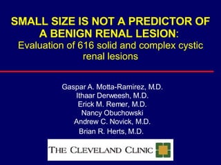 SMALL SIZE IS NOT A PREDICTOR OF A BENIGN RENAL LESION :  Evaluation of 616 solid and complex cystic renal lesions Gaspar A. Motta-Ramirez, M.D. Ithaar Derweesh, M.D. Erick M. Remer, M.D. Nancy Obuchowski Andrew C. Novick, M.D. Brian R. Herts, M.D.   