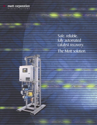 1082 catalyst recovery brochure   3/14/01 2:56 PM   Page 1




         mott corporation
         P r o c e s s   S y s t e m s




                                                             Safe, reliable,
                                                             fully automated
                                                             catalyst recovery.
                                                             The Mott solution.
 