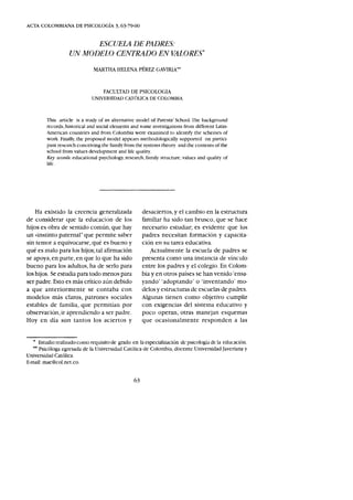 AC'TA COLOMBIANA DE PSICOLOGÍA 3,63-79-00
ESCUELA DE PADRES:
UN MODELO CENTRADO EN VALORE5*
MARTHA HELENA PÉREZ GAVIRIA**
FACULTAD DE PSICOLOGIA
UNIVERSIDAD CATÓLICA DE COLOMBIA
This article is a study of an alternative model of Parents' School. The background
records, historical and social elements and some investigations from different Latin-
American countries and from Colombia were cxamined to identify the schemes of
work. Finally, the proposed model appears methodologically supported on partici-
pant research conceiving the family from the systems theory and the contents of the
school from values development and life quality.
Key LVords: educational psychology, research, family structure, values and quality of
life.
Ha existido la creencia generalizada
de considerar que la educación de los
hijos es obra de sentido común, que hay
un «instinto paternal" que permite saber
sin temor a equivocarse, qué es bueno y
qué es malo para los hijos; tal afirmación
se apoya, en parte, en que lo que ha sido
bueno para los adultos, ha de serlo para
los hijos. Se estudia para todo menos para
ser padre. Esto es más crítico aún debido
a que anteriormente se contaba con
modelos más claros, patrones sociales
estables de familia, que permitían por
observación, ir aprendiendo a ser padre.
Hoy en día son tantos los aciertos y
desaciertos, y el cambio en la estructura
familiar ha sido tan brusco, que se hace
necesario estudiar; es evidente que los
padres necesitan formación y capacita-
ción en su tarea educativa.
.Actualmente la escuela de padres se
presenta como una instancia de vínculo
entre los padres y el colegio. En Colom-
bia y en otros países se han venido 'ensa-
yando' 'adoptando' o 'inventando' mo-
delos y estructuras de escuelas de padres.
Algunas tienen como objetivo cumplir
con exigencias del sistema educativo y
poco operan, otras manejan esquemas
que ocasionalmente responden a las
• Estudio realizado como requisito de grado en la especialización dl: psicologia de la educación.
•• Psicóloga egresada de la Universidad Católica de Colombia, docente Universidad ]averiana y
Universidad Católica.
E-mail: mae@col.net.co.
63
 