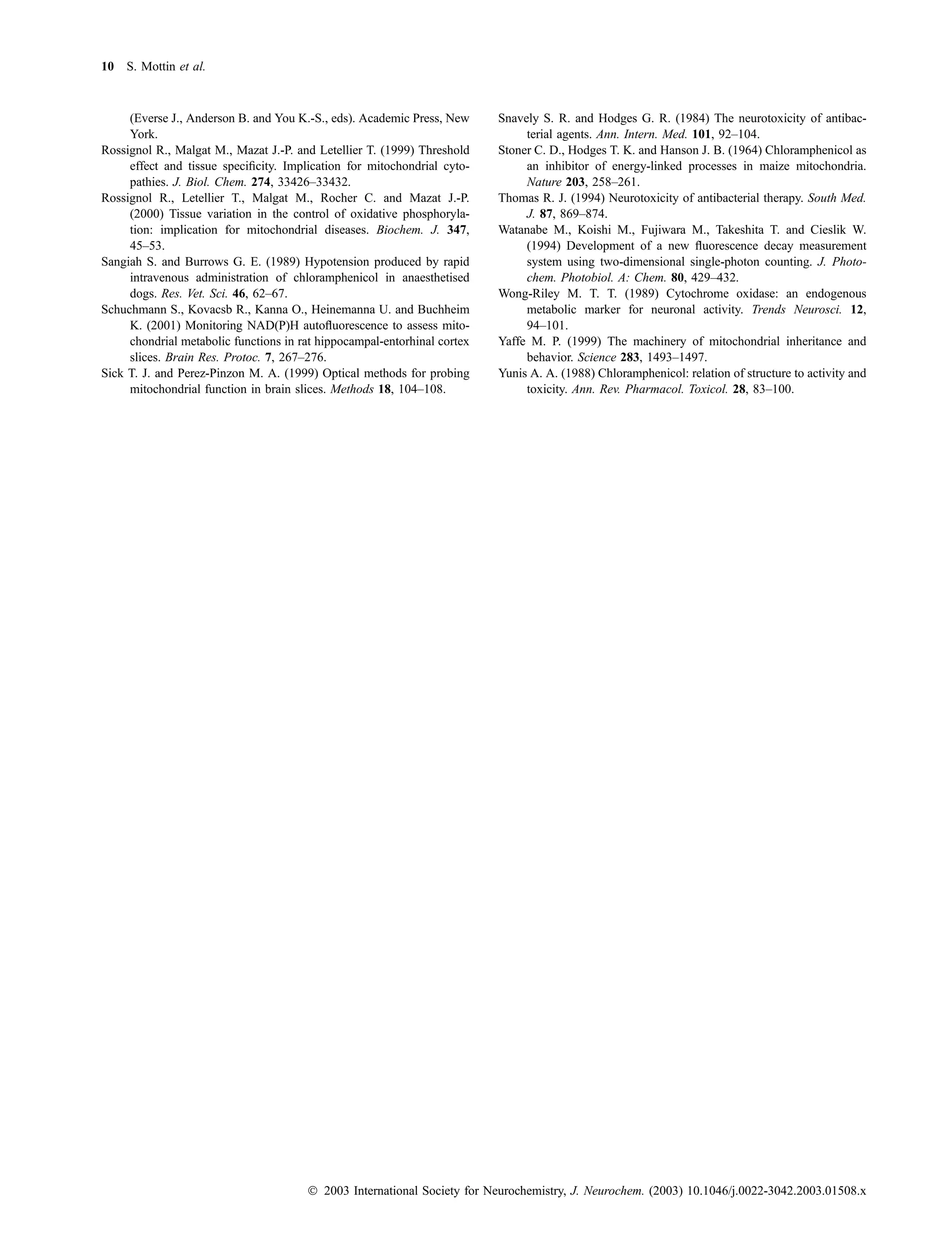 10 S. Mottin et al.



     (Everse J., Anderson B. and You K.-S., eds). Academic Press, New     Snavely S. R. and Hodges G. R. (1984) The neurotoxicity of antibac-
     York.                                                                     terial agents. Ann. Intern. Med. 101, 92–104.
Rossignol R., Malgat M., Mazat J.-P. and Letellier T. (1999) Threshold    Stoner C. D., Hodges T. K. and Hanson J. B. (1964) Chloramphenicol as
     effect and tissue speciﬁcity. Implication for mitochondrial cyto-         an inhibitor of energy-linked processes in maize mitochondria.
     pathies. J. Biol. Chem. 274, 33426–33432.                                 Nature 203, 258–261.
Rossignol R., Letellier T., Malgat M., Rocher C. and Mazat J.-P.          Thomas R. J. (1994) Neurotoxicity of antibacterial therapy. South Med.
     (2000) Tissue variation in the control of oxidative phosphoryla-          J. 87, 869–874.
     tion: implication for mitochondrial diseases. Biochem. J. 347,       Watanabe M., Koishi M., Fujiwara M., Takeshita T. and Cieslik W.
     45–53.                                                                    (1994) Development of a new ﬂuorescence decay measurement
Sangiah S. and Burrows G. E. (1989) Hypotension produced by rapid              system using two-dimensional single-photon counting. J. Photo-
     intravenous administration of chloramphenicol in anaesthetised            chem. Photobiol. A: Chem. 80, 429–432.
     dogs. Res. Vet. Sci. 46, 62–67.                                      Wong-Riley M. T. T. (1989) Cytochrome oxidase: an endogenous
Schuchmann S., Kovacsb R., Kanna O., Heinemanna U. and Buchheim                metabolic marker for neuronal activity. Trends Neurosci. 12,
     K. (2001) Monitoring NAD(P)H autoﬂuorescence to assess mito-              94–101.
     chondrial metabolic functions in rat hippocampal-entorhinal cortex   Yaffe M. P. (1999) The machinery of mitochondrial inheritance and
     slices. Brain Res. Protoc. 7, 267–276.                                    behavior. Science 283, 1493–1497.
Sick T. J. and Perez-Pinzon M. A. (1999) Optical methods for probing      Yunis A. A. (1988) Chloramphenicol: relation of structure to activity and
     mitochondrial function in brain slices. Methods 18, 104–108.              toxicity. Ann. Rev. Pharmacol. Toxicol. 28, 83–100.




                                       Ó 2003 International Society for Neurochemistry, J. Neurochem. (2003) 10.1046/j.0022-3042.2003.01508.x
 